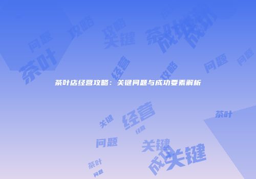 茶叶店经营攻略：关键问题与成功要素解析