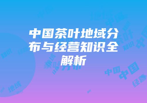 中国茶叶地域分布与经营知识全解析