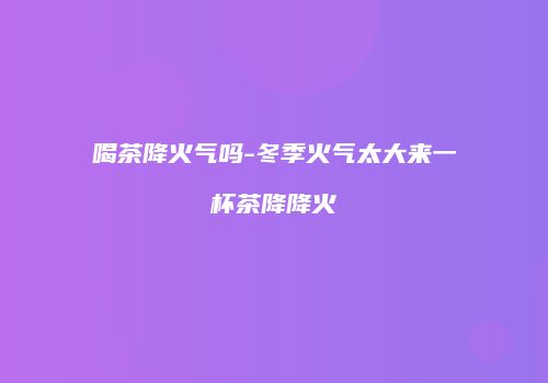 喝茶降火气吗-冬季火气太大来一杯茶降降火