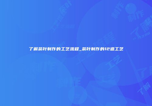 了解茶叶制作的工艺流程_茶叶制作的12道工艺