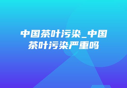 中国茶叶污染_中国茶叶污染严重吗