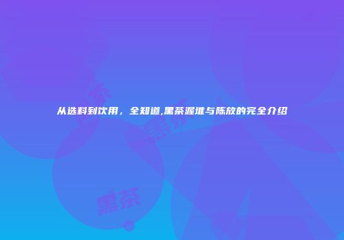 从选料到饮用，全知道,黑茶渥堆与陈放的完全介绍