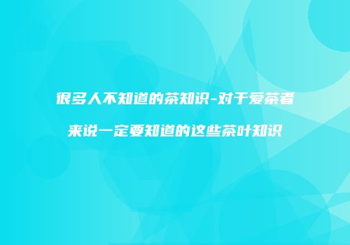 很多人不知道的茶知识-对于爱茶者来说一定要知道的这些茶叶知识