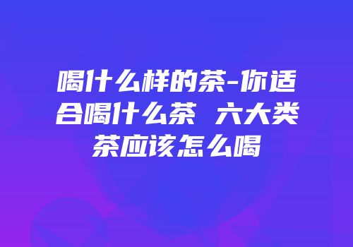 喝什么样的茶-你适合喝什么茶 六大类茶应该怎么喝