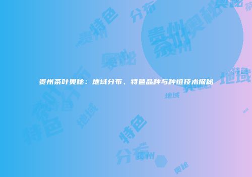 贵州茶叶奥秘：地域分布、特色品种与种植技术探秘