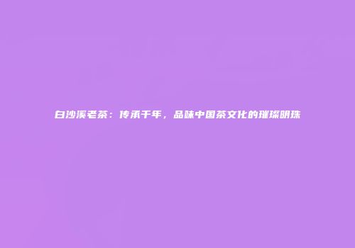 白沙溪老茶：传承千年，品味中国茶文化的璀璨明珠