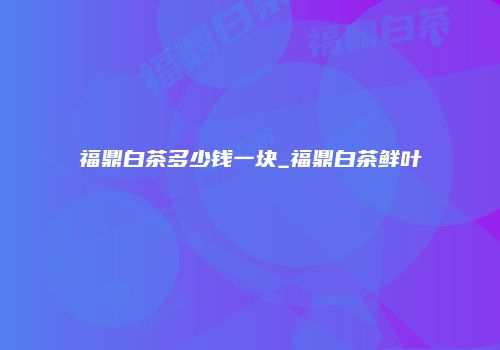 福鼎白茶多少钱一块_福鼎白茶鲜叶