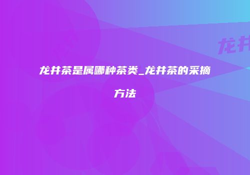 龙井茶是属哪种茶类_龙井茶的采摘方法