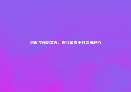 茶叶与舞蹈之美：探寻茶香中的艺术魅力