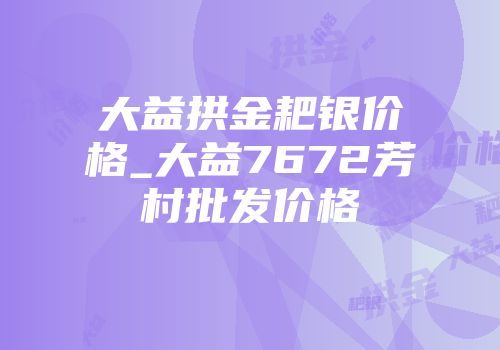 大益拱金耙银价格_大益7672芳村批发价格