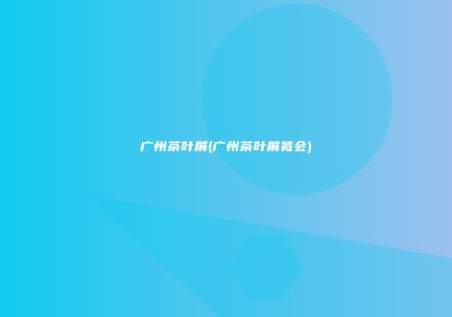 广州茶叶展(广州茶叶展览会)