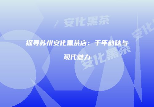 探寻苏州安化黑茶店：千年韵味与现代魅力