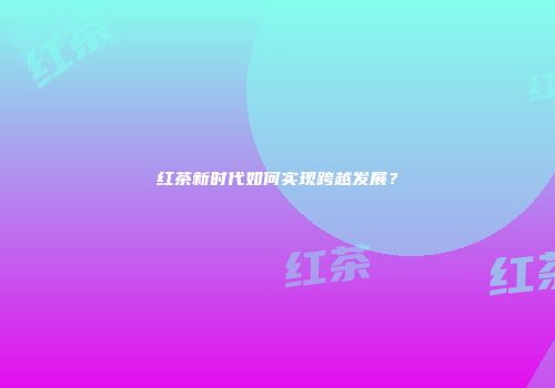 红茶新时代如何实现跨越发展？