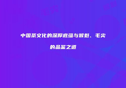 中国茶文化的深厚底蕴与猴魁、毛尖的品鉴之道
