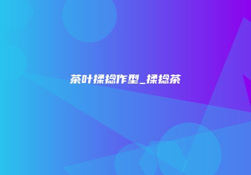茶叶揉捻作型_揉捻茶
