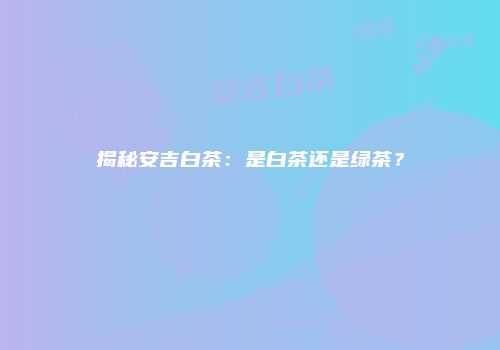 揭秘安吉白茶：是白茶还是绿茶？