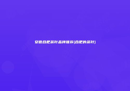 安徽合肥茶叶品牌推荐(合肥的茶叶)