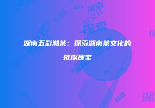 湖南五彩湘茶：探索湖南茶文化的璀璨瑰宝