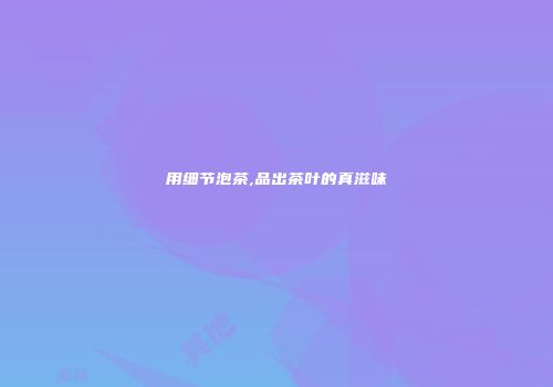 用细节泡茶,品出茶叶的真滋味