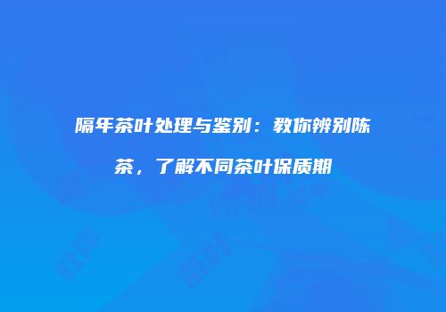 隔年茶叶处理与鉴别：教你辨别陈茶，了解不同茶叶保质期