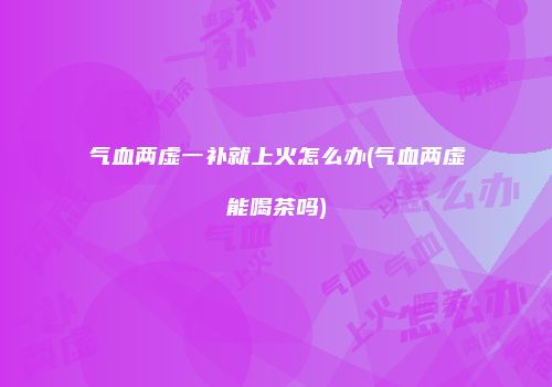 气血两虚一补就上火怎么办(气血两虚能喝茶吗)