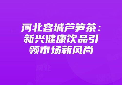 河北容城芦笋茶：新兴健康饮品引领市场新风尚