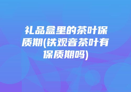礼品盒里的茶叶保质期(铁观音茶叶有保质期吗)