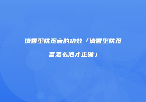 清香型铁观音的功效「清香型铁观音怎么泡才正确」