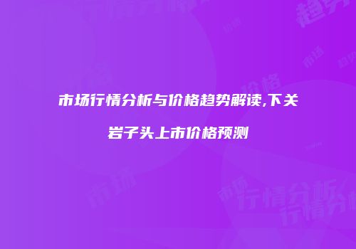 市场行情分析与价格趋势解读,下关岩子头上市价格预测