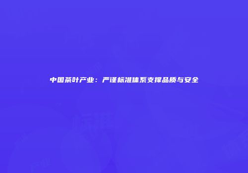 中国茶叶产业：严谨标准体系支撑品质与安全