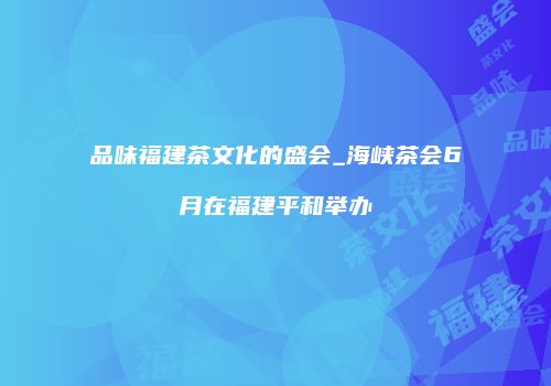 品味福建茶文化的盛会_海峡茶会6月在福建平和举办
