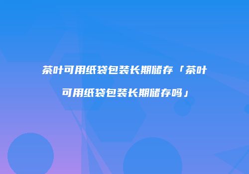 茶叶可用纸袋包装长期储存「茶叶可用纸袋包装长期储存吗」