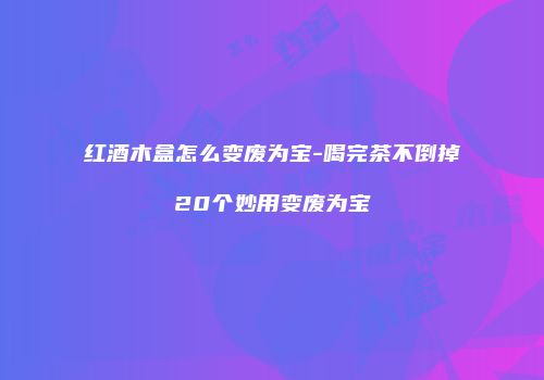 红酒木盒怎么变废为宝-喝完茶不倒掉20个妙用变废为宝
