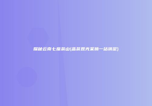 探秘云南七座茶山(品茶观光采摘一站搞定)