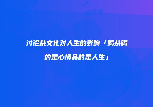 讨论茶文化对人生的影响「喝茶喝的是心情品的是人生」