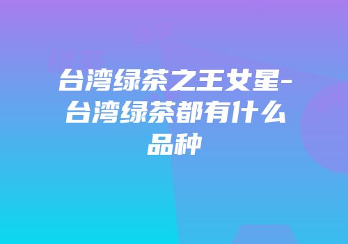 台湾绿茶之王女星-台湾绿茶都有什么品种