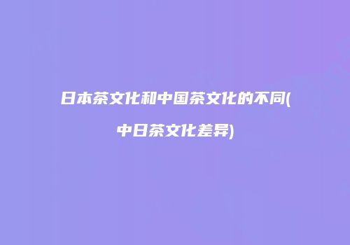 日本茶文化和中国茶文化的不同(中日茶文化差异)