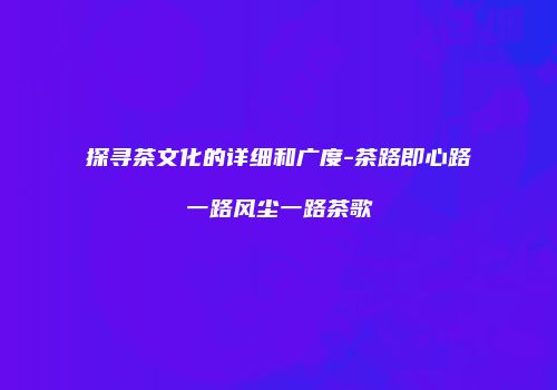 探寻茶文化的详细和广度-茶路即心路一路风尘一路茶歌