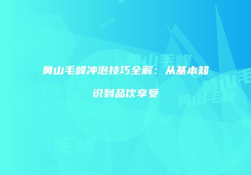黄山毛峰冲泡技巧全解：从基本知识到品饮享受