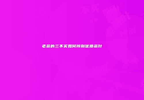 老茶的三不买如何辨别优质茶叶