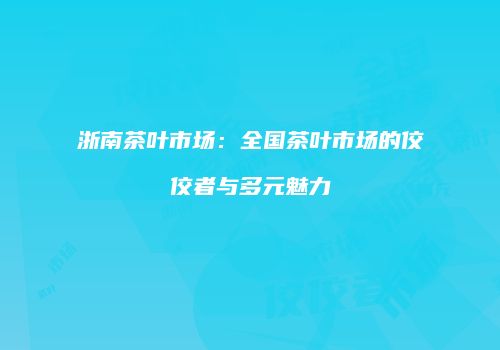 浙南茶叶市场：全国茶叶市场的佼佼者与多元魅力