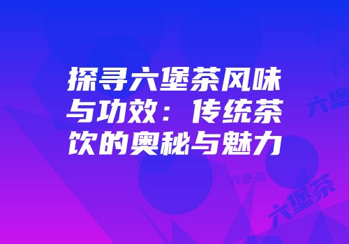 探寻六堡茶风味与功效：传统茶饮的奥秘与魅力