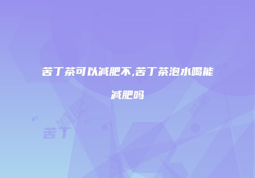 苦丁茶可以减肥不,苦丁茶泡水喝能减肥吗
