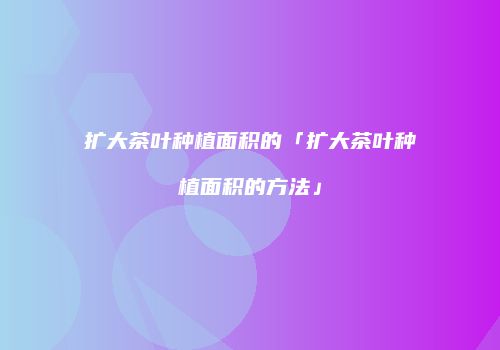 扩大茶叶种植面积的「扩大茶叶种植面积的方法」