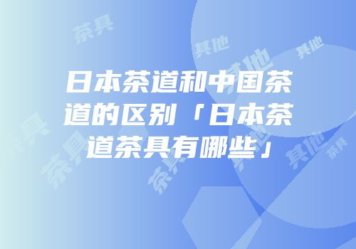 日本茶道和中国茶道的区别「日本茶道茶具有哪些」