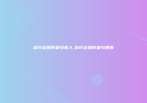 茶叶店如何吸引客人,茶叶店如何吸引顾客