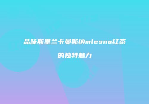 品味斯里兰卡曼斯纳mlesna红茶的独特魅力