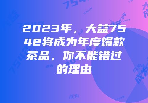 2023年，大益7542将成为年度爆款茶品，你不能错过的理由