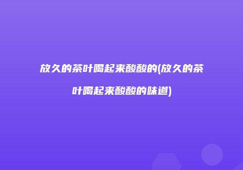 放久的茶叶喝起来酸酸的(放久的茶叶喝起来酸酸的味道)