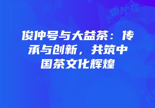 俊仲号与大益茶：传承与创新，共筑中国茶文化辉煌